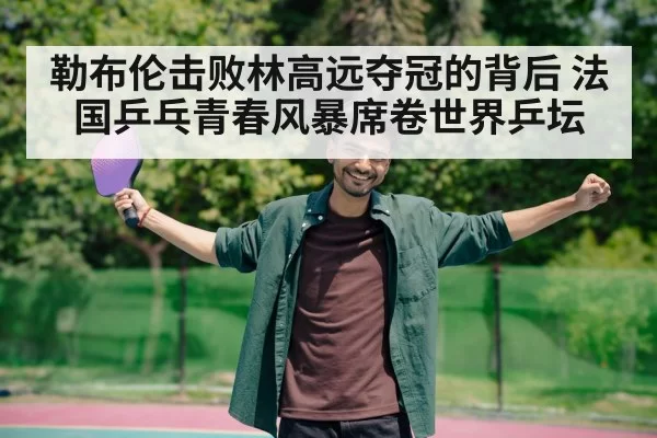 勒布伦击败林高远夺冠的背后 法国乒乓青春风暴席卷世界乒坛