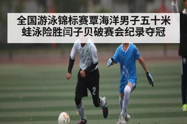 全国游泳锦标赛覃海洋男子五十米蛙泳险胜闫子贝破赛会纪录夺冠